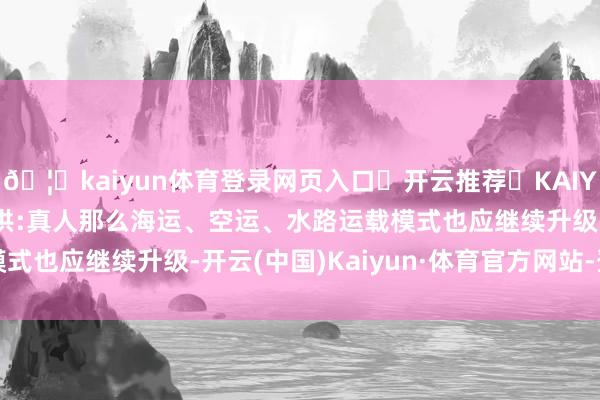 🦄kaiyun体育登录网页入口✅开云推荐✅KAIYUN SPORTS为您提供:真人那么海运、空运、水路运载模式也应继续升级-开云(中国)Kaiyun·体育官方网站-登录入口