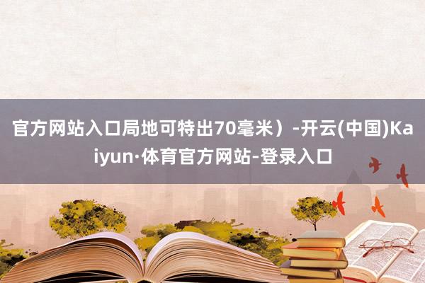 官方网站入口局地可特出70毫米）-开云(中国)Kaiyun·体育官方网站-登录入口