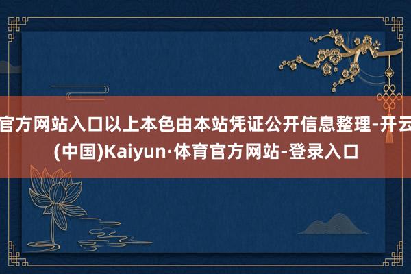 官方网站入口以上本色由本站凭证公开信息整理-开云(中国)Kaiyun·体育官方网站-登录入口