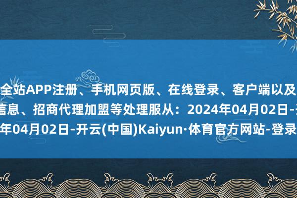 全站APP注册、手机网页版、在线登录、客户端以及发布平台优惠活动信息、招商代理加盟等处理服从：2024年04月02日-开云(中国)Kaiyun·体育官方网站-登录入口