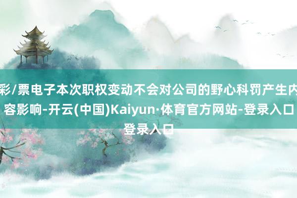 彩/票电子本次职权变动不会对公司的野心科罚产生内容影响-开云(中国)Kaiyun·体育官方网站-登录入口