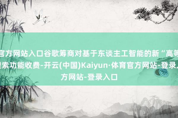官方网站入口谷歌筹商对基于东谈主工智能的新“高等”搜索功能收费-开云(中国)Kaiyun·体育官方网站-登录入口