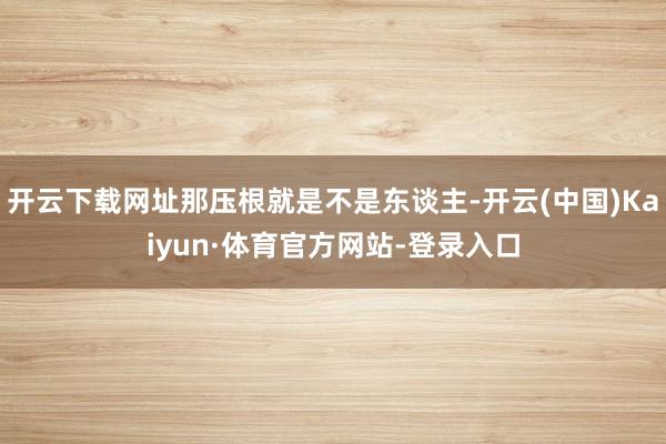 开云下载网址那压根就是不是东谈主-开云(中国)Kaiyun·体育官方网站-登录入口