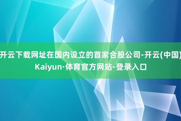 开云下载网址在国内设立的首家合股公司-开云(中国)Kaiyun·体育官方网站-登录入口