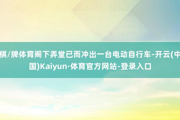 棋/牌体育阁下弄堂已而冲出一台电动自行车-开云(中国)Kaiyun·体育官方网站-登录入口