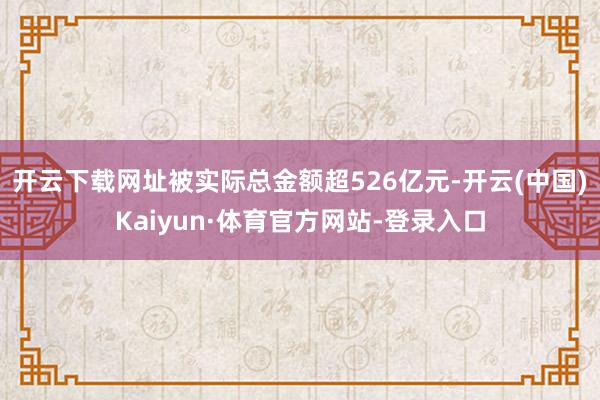 开云下载网址被实际总金额超526亿元-开云(中国)Kaiyun·体育官方网站-登录入口