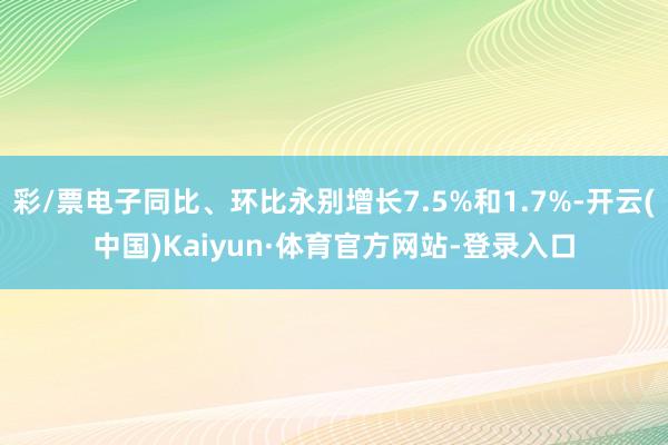 彩/票电子同比、环比永别增长7.5%和1.7%-开云(中国)Kaiyun·体育官方网站-登录入口