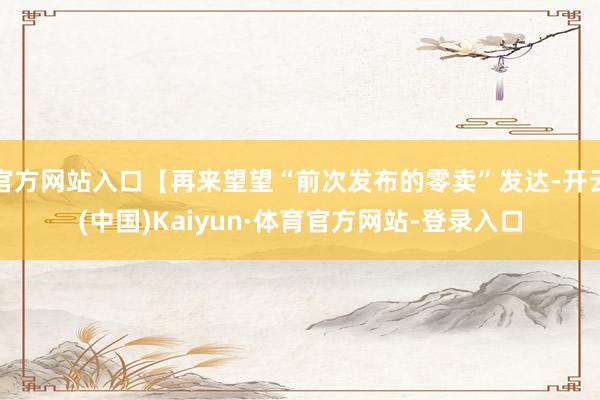 官方网站入口【再来望望“前次发布的零卖”发达-开云(中国)Kaiyun·体育官方网站-登录入口