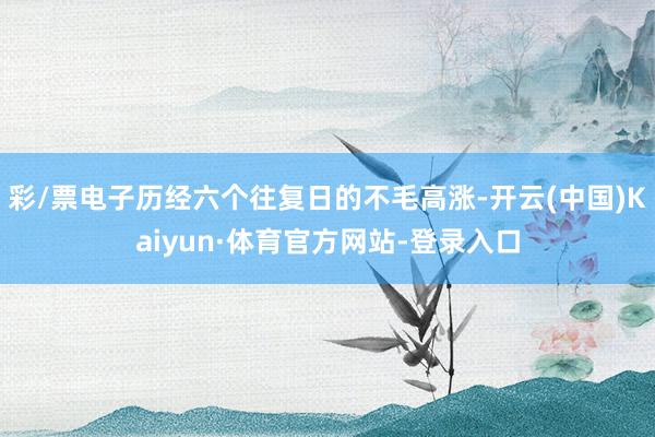 彩/票电子历经六个往复日的不毛高涨-开云(中国)Kaiyun·体育官方网站-登录入口