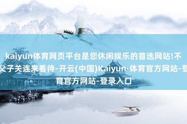 kaiyun体育网页平台是您休闲娱乐的首选网站!不成只用父子关连来看待-开云(中国)Kaiyun·体育官方网站-登录入口