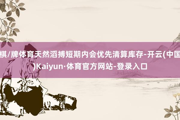 棋/牌体育天然滔搏短期内会优先清算库存-开云(中国)Kaiyun·体育官方网站-登录入口