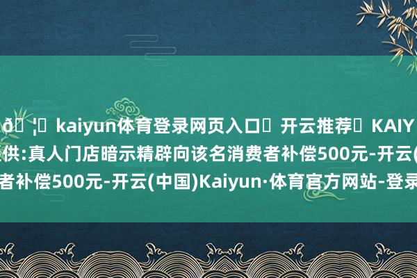 🦄kaiyun体育登录网页入口✅开云推荐✅KAIYUN SPORTS为您提供:真人门店暗示精辟向该名消费者补偿500元-开云(中国)Kaiyun·体育官方网站-登录入口