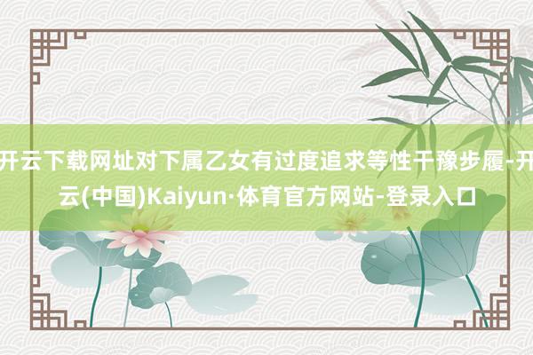 开云下载网址对下属乙女有过度追求等性干豫步履-开云(中国)Kaiyun·体育官方网站-登录入口