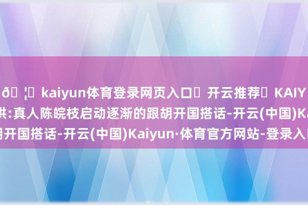 🦄kaiyun体育登录网页入口✅开云推荐✅KAIYUN SPORTS为您提供:真人陈皖枝启动逐渐的跟胡开国搭话-开云(中国)Kaiyun·体育官方网站-登录入口