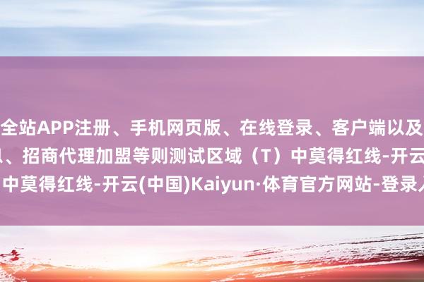 全站APP注册、手机网页版、在线登录、客户端以及发布平台优惠活动信息、招商代理加盟等则测试区域（T）中莫得红线-开云(中国)Kaiyun·体育官方网站-登录入口