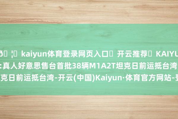 🦄kaiyun体育登录网页入口✅开云推荐✅KAIYUN SPORTS为您提供:真人好意思售台首批38辆M1A2T坦克日前运抵台湾-开云(中国)Kaiyun·体育官方网站-登录入口