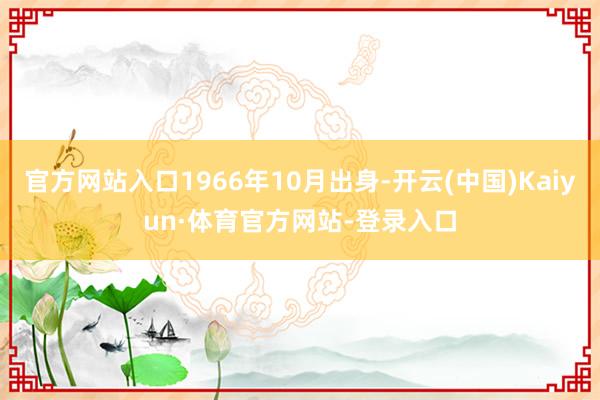 官方网站入口1966年10月出身-开云(中国)Kaiyun·体育官方网站-登录入口