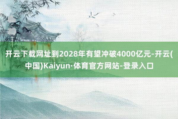 开云下载网址到2028年有望冲破4000亿元-开云(中国)Kaiyun·体育官方网站-登录入口