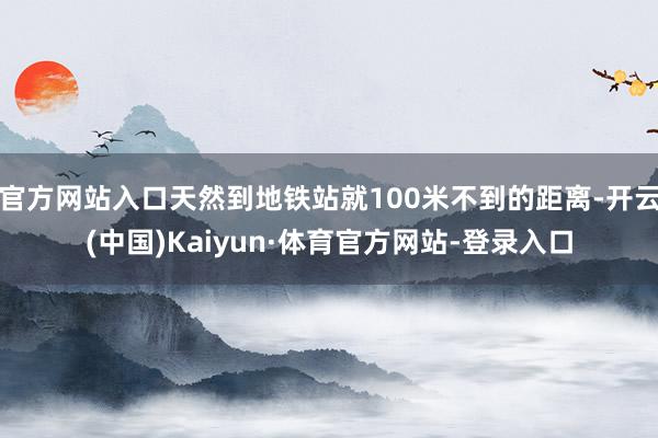 官方网站入口天然到地铁站就100米不到的距离-开云(中国)Kaiyun·体育官方网站-登录入口