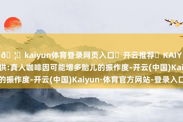 🦄kaiyun体育登录网页入口✅开云推荐✅KAIYUN SPORTS为您提供:真人咖啡因可能增多胎儿的振作度-开云(中国)Kaiyun·体育官方网站-登录入口