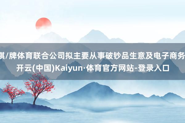 棋/牌体育联合公司拟主要从事破钞品生意及电子商务-开云(中国)Kaiyun·体育官方网站-登录入口