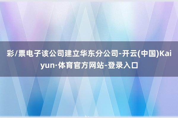 彩/票电子该公司建立华东分公司-开云(中国)Kaiyun·体育官方网站-登录入口