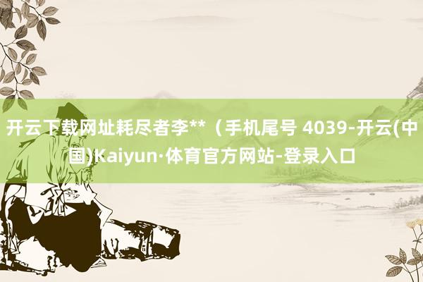 开云下载网址耗尽者李**(手机尾号 4039-开云(中国)Kaiyun·体育官方网站-登录入口