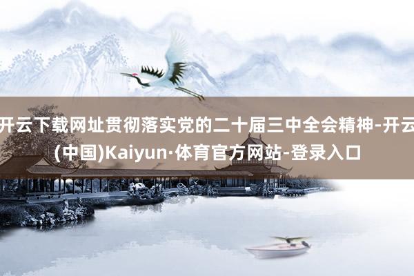 开云下载网址贯彻落实党的二十届三中全会精神-开云(中国)Kaiyun·体育官方网站-登录入口