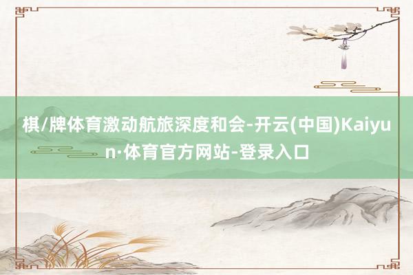 棋/牌体育 激动航旅深度和会-开云(中国)Kaiyun·体育官方网站-登录入口