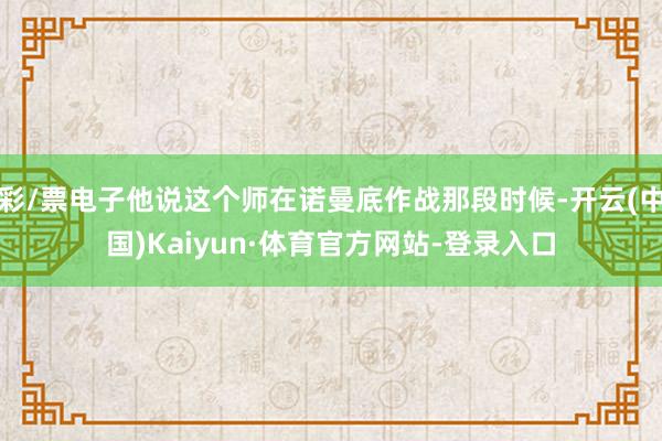 彩/票电子他说这个师在诺曼底作战那段时候-开云(中国)Kaiyun·体育官方网站-登录入口