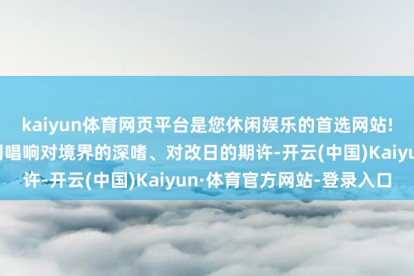 kaiyun体育网页平台是您休闲娱乐的首选网站!也和歌手一又友们一同唱响对境界的深嗜、对改日的期许-开云(中国)Kaiyun·体育官方网站-登录入口