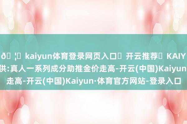 🦄kaiyun体育登录网页入口✅开云推荐✅KAIYUN SPORTS为您提供:真人一系列成分助推金价走高-开云(中国)Kaiyun·体育官方网站-登录入口