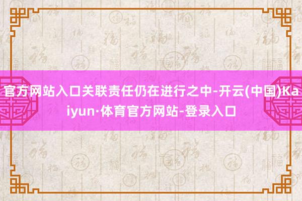 官方网站入口关联责任仍在进行之中-开云(中国)Kaiyun·体育官方网站-登录入口