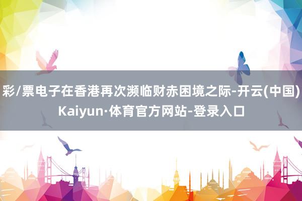 彩/票电子在香港再次濒临财赤困境之际-开云(中国)Kaiyun·体育官方网站-登录入口