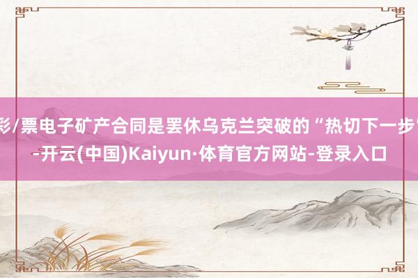 彩/票电子矿产合同是罢休乌克兰突破的“热切下一步”-开云(中国)Kaiyun·体育官方网站-登录入口