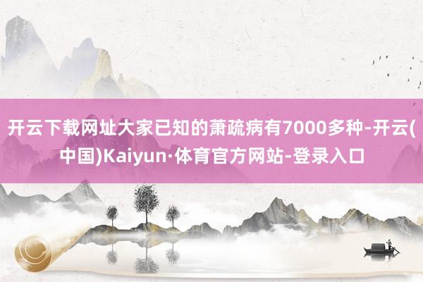 开云下载网址大家已知的萧疏病有7000多种-开云(中国)Kaiyun·体育官方网站-登录入口