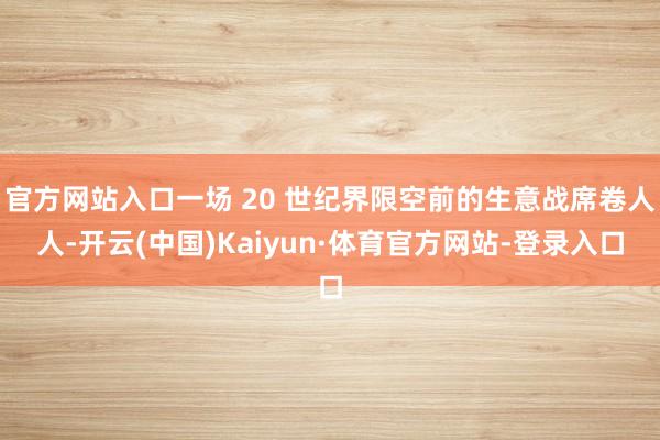 官方网站入口一场 20 世纪界限空前的生意战席卷人人-开云(中国)Kaiyun·体育官方网站-登录入口
