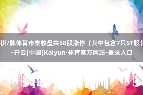 棋/牌体育市集收盘共58股涨停（其中包含7只ST股）-开云(中国)Kaiyun·体育官方网站-登录入口
