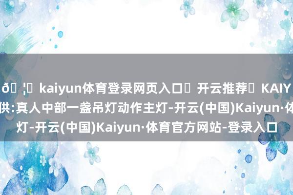 🦄kaiyun体育登录网页入口✅开云推荐✅KAIYUN SPORTS为您提供:真人中部一盏吊灯动作主灯-开云(中国)Kaiyun·体育官方网站-登录入口