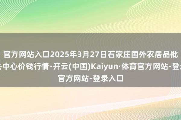 官方网站入口2025年3月27日石家庄国外农居品批发来去中心价钱行情-开云(中国)Kaiyun·体育官方网站-登录入口