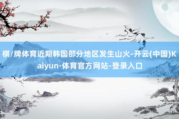棋/牌体育近期韩国部分地区发生山火-开云(中国)Kaiyun·体育官方网站-登录入口