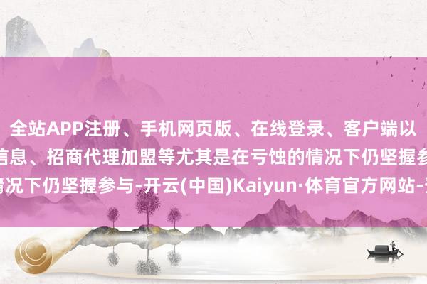 全站APP注册、手机网页版、在线登录、客户端以及发布平台优惠活动信息、招商代理加盟等尤其是在亏蚀的情况下仍坚握参与-开云(中国)Kaiyun·体育官方网站-登录入口