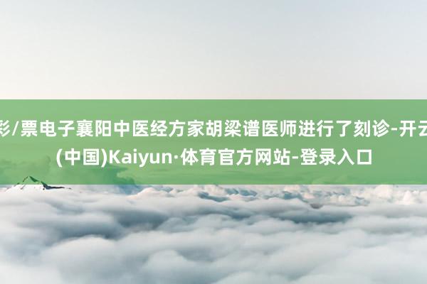彩/票电子襄阳中医经方家胡梁谱医师进行了刻诊-开云(中国)Kaiyun·体育官方网站-登录入口
