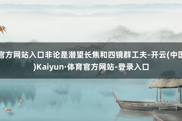官方网站入口非论是潜望长焦和四镜群工夫-开云(中国)Kaiyun·体育官方网站-登录入口