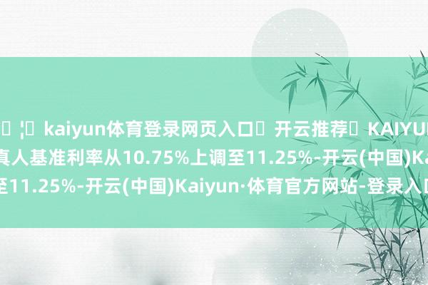 🦄kaiyun体育登录网页入口✅开云推荐✅KAIYUN SPORTS为您提供:真人基准利率从10.75%上调至11.25%-开云(中国)Kaiyun·体育官方网站-登录入口
