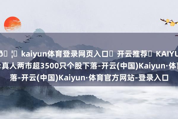 🦄kaiyun体育登录网页入口✅开云推荐✅KAIYUN SPORTS为您提供:真人两市超3500只个股下落-开云(中国)Kaiyun·体育官方网站-登录入口