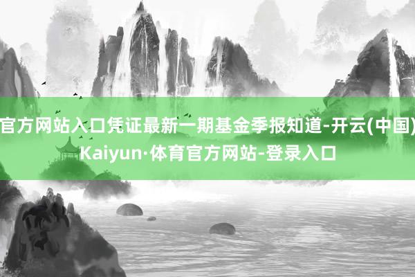 官方网站入口凭证最新一期基金季报知道-开云(中国)Kaiyun·体育官方网站-登录入口