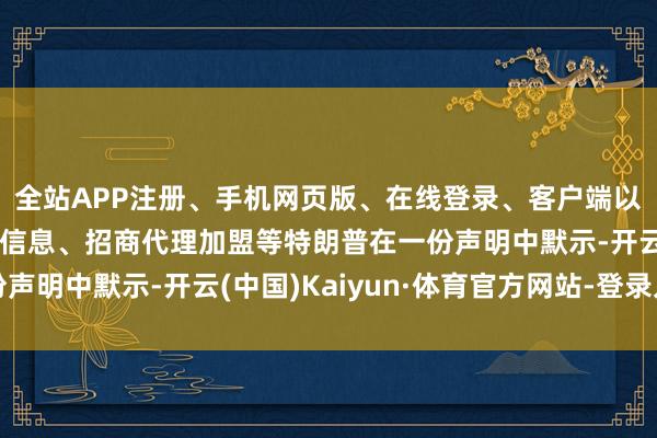 全站APP注册、手机网页版、在线登录、客户端以及发布平台优惠活动信息、招商代理加盟等特朗普在一份声明中默示-开云(中国)Kaiyun·体育官方网站-登录入口