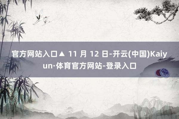 官方网站入口▲ 11 月 12 日-开云(中国)Kaiyun·体育官方网站-登录入口