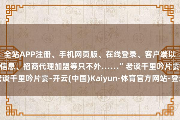 全站APP注册、手机网页版、在线登录、客户端以及发布平台优惠活动信息、招商代理加盟等只不外……”老谈千里吟片霎-开云(中国)Kaiyun·体育官方网站-登录入口